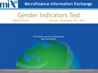 Microfinance Information Exchange

Gender Indicators Test
Micol Pistelli

Amman, November 20th, 2013

The Premier Source for Microfinance
Data and Analysis

This presentation is the proprietary and/or confidential information of MIX, and all rights are reserved by MIX. Any dissemination, distribution or copying of this
presentation without MIX’s prior written permission is strictly prohibited.

 