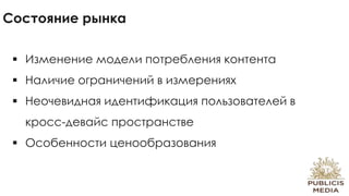 Состояние рынка
 Изменение модели потребления контента
 Наличие ограничений в измерениях
 Неочевидная идентификация пользователей в
кросс-девайс пространстве
 Особенности ценообразования
 