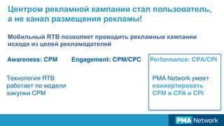 Центром рекламной кампании стал пользователь,
а не канал размещения рекламы!
Мобильный RTB позволяет проводить рекламные кампании
исходя из целей рекламодателей
Awareness: СРМ Engagement: СРМ/СРС Performance: СРА/СPI
Технология RTB
работает по модели
закупки CPM
PMA Network умеет
конвертировать
CPM в СPA и CPI
 