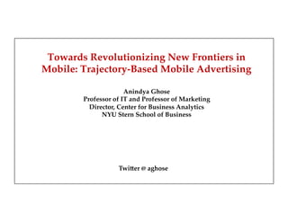 Towards Revolutionizing New Frontiers in
Mobile: Trajectory-Based Mobile Advertising!
"
Anindya Ghose"
Professor of IT and Professor of Marketing"
Director, Center for Business Analytics"
NYU Stern School of Business"
"
"
"
"
Twi$er  @  aghose
 