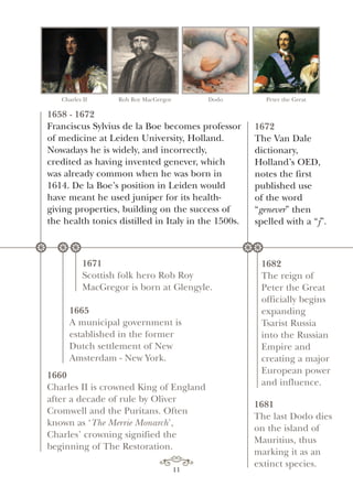 Charles II Rob Roy MacGregor Dodo Peter the Great
1658 - 1672
Franciscus Sylvius de la Boe becomes professor
of medicine at Leiden University, Holland.
Nowadays he is widely, and incorrectly,
credited as having invented genever, which
was already common when he was born in
1614. De la Boe’s position in Leiden would
have meant he used juniper for its health-
giving properties, building on the success of
the health tonics distilled in Italy in the 1500s.
1665
A municipal government is
established in the former
Dutch settlement of New
Amsterdam - New York.
1671
Scottish folk hero Rob Roy
MacGregor is born at Glengyle.
1660
Charles II is crowned King of England
after a decade of rule by Oliver
Cromwell and the Puritans. Often
known as ‘The Merrie Monarch’,
Charles’ crowning signified the
beginning of The Restoration.
1672
The Van Dale
dictionary,
Holland’s OED,
notes the first
published use
of the word
“genever” then
spelled with a “j”.
1682
The reign of
Peter the Great
officially begins
expanding
Tsarist Russia
into the Russian
Empire and
creating a major
European power
and influence.
1681
The last Dodo dies
on the island of
Mauritius, thus
marking it as an
extinct species.
* * * **
11
 