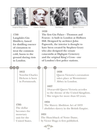 Original King’s Cross Charles Dickens Gin Palace Queen Victoria
1831
The Hunchback of Notre Dame,
by Victor Hugo is first published.
1785
The dollar
becomes the
monetary
unit for the
United States.
1812
Novelist Charles
Dickens is born
in Portsmouth.
1838
Queen Victoria’s coronation
takes place at Westminster
Abbey in London.
1837
18-year-old Queen Victoria accedes
to the throne of the United Kingdom.
She reigns for more than 63 years.
1834
The Slavery Abolition Act of 1833
abolishes slavery in the British Empire.
1830
The first Gin Palace - Thomson and
Fearon - is built in London at Holborn
Hill. Designed by architect John
Papworth, the interior is thought to
have been created by Stephen Geary
who also designed the ornate
catacombs at Highgate Cemetery
and the original King’s Cross - one
of London’s first police stations.
** * * * **
1780
Langdales Gin
Distillery, famed
for distilling essence
of cinnamon to
treat the common
cold, burns to the
ground during riots
in London.
13
 