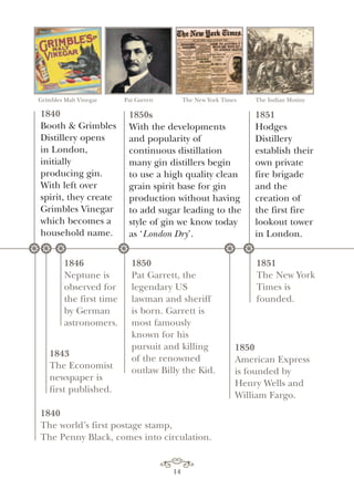 Grimbles Malt Vinegar Pat Garrett The New York Times The Indian Mutiny
1850s
With the developments
and popularity of
continuous distillation
many gin distillers begin
to use a high quality clean
grain spirit base for gin
production without having
to add sugar leading to the
style of gin we know today
as ‘London Dry’.
1851
The New York
Times is
founded.
1850
American Express
is founded by
Henry Wells and
William Fargo.
* * * **
1851
Hodges
Distillery
establish their
own private
fire brigade
and the
creation of
the first fire
lookout tower
in London.
14
1850
Pat Garrett, the
legendary US
lawman and sheriff
is born. Garrett is
most famously
known for his
pursuit and killing
of the renowned
outlaw Billy the Kid.
1843
The Economist
newspaper is
first published.
*
1846
Neptune is
observed for
the first time
by German
astronomers.
1840
The world’s first postage stamp,
The Penny Black, comes into circulation.
1840
Booth & Grimbles
Distillery opens
in London,
initially
producing gin.
With left over
spirit, they create
Grimbles Vinegar
which becomes a
household name.
 