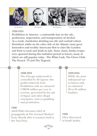 16
Adolf Hitler Al Capone Prohibition Omaha Beach, WWII
1920-1933
Prohibition in America - a nationwide ban on the sale,
production, importation, and transportation of alcohol.
As a result, clandestine drinking was rife and cocktail culture
flourished, whilst on the other side of the Atlantic many great
bartenders and wealthy Americans fled to cities like London
and Paris to work and drink in style. Some classic drinks recipes
were spawned during this turbulent period in history, many of
which are still popular today - The White Lady, The Clover Club,
The French ‘75 and The Negroni.
* *
1920
Adolf Hitler becomes chief of
propaganda of The German Workers’
Party. Shortly after it renames itself as
the Nazi Party.
*
1920-1933
The Chicago underworld is
controlled by Al Capone who
profits indirectly from
Prohibition with an estimated
US$100 million per year in
revenue, generated by the sale
of liquor and other illegal
enterprises, such as gambling
and prostitution.
1939-1945
WWII, the most
widespread war
in history with
an estimated
50 to 85 million
fatalities.
*
1938
Oil is discovered
in Saudi Arabia.
 