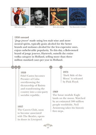 17
Bols advertising Fidel Castro Bols advertising The Bartender’s Guide
1950 onward
‘Jonge jenever’ made using less malt wine and more
neutral spirits, typically grain alcohol for the better
brands and molasses alcohol for the less expensive ones,
enjoys unbelievable popularity. To this day, a Bols-owned
brand of jonge jenever, Hartevelt, outsells the entire
vodka category in Holland, selling more than three
million standard cases per year in Holland.
1959
Fidel Castro becomes
Premier of Cuba
overthrowing the
dictatorship of Batista
and transforming the
country into a one-party
socialist republic.
1969
The lunar module Eagle
lands on the moon. Watched
by an estimated 500 million
people worldwide, Neil
Armstrong takes his historic
first steps.
1973
‘Dark Side of the
Moon’ is released
by Pink Floyd.
1957
The Cavern Club, soon
to become associated
with The Beatles, opens
its doors in Liverpool.
* * * * *
 