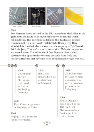 2008
Bols Genever is relaunched in the UK - a precious whisky-like triple
grain distillate made of corn, wheat and rye, which the Dutch
call maltwine. The attention to detail in the distillation process
is comparable to a fine single malt Scotch. Research by Dave
Wondrich is revealed which shows that the majority of ‘gin’ based
drinks in Jerry Thomas’ era were made with ‘Hollands’, as genever
was once known. The relaunch of Bols Genever gives today’s
bartender the opportunity to create cocktails from 1862 and
resurrect flavours that have not been experienced for generations.
2008
Fidel Castro steps down
as President of Cuba.
2008
US swimmer
Michael
Phelps wins
eight gold
medals at
the Beijing
Olympics.
2009
Barack Obama is
inaugurated as the
44th, and first
African-American,
President of the
United States.
2008
Beijing, China hosts the
summer olympics.
Bols Genever Bols Genever Bols Genever
* * *
2008
Bill Gates
departs his post
as chairman
of Microsoft.
* *
2009
NASA launches
the Kepler space
observatory to
survey extrasolar
planets in the
Milky Way.
*
18
 