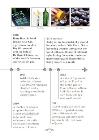 2013
A series of 3 portraits
of Lucian Freud by
the British painter
Francis Bacon, sells for
US$142.4 million in
New York, setting a
new world record.
2011
15,840 people are killed and
3,926 are reported missing
after a 9.0-magnitude
earthquake and subsequent
tsunami hit the east coast
of Japan.
2010
A number of volcanic
eruptions beneath
Mount Eyjafjallajökull,
in Iceland cause
widespread air traffic
chaos across northern
and western Europe.
2010
WikiLeaks leaks a
collection of more
than 100,000 American
classified cables,
sparking a worldwide
security panic.
No.3 Gin No.3 Gin Gin cocktails Juniper
2010
Berry Bros. & Rudd
release No.3 Gin,
a premium London
Dry Gin created
with the help of
Dr David Clutton, one
of the world’s foremost
authorities on gin.
2010 onwards
Today we are in a midst of a second
but more refined ‘Gin Craze’. Gin is
becoming popular throughout the
world with a multitude of different
styles hitting the market and even
more exciting and diverse drinks
being created as a result.
* ** **
y
19
 