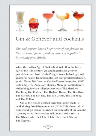 21
When the Golden Age of Cocktails kicked off in the latter
part of the 19th century, gin and in particular genever
quickly became classic ‘Cocktail’ ingredients. Indeed, gin and
genever is heavily featured in the first ever printed bartenders
guide ‘How to Mix Drinks or The Bon-Vivants Companion, 1862’
written by Jerry ‘Professor’ Thomas. Many gin cocktails listed
within his guides are still prevalent today The Martinez,
The Fancy Gin Cocktail, The Holland House, The Gin Daisy,
The Gin Fix, The Gin Fizz, The Gin Crusta, The Gin Sling,
and The Collins.
Gin as the chosen cocktail ingredient again made its
mark during Prohibition America (1920-1933) when cocktail
culture and gin drinks flourished on both sides of the Atlantic,
spawning many classic recipes still popular today such as
The White Lady, The Clover Club, The French ‘75, and
The Negroni.
Gin and genever have a huge array of complexities in
their style and flavour, making them key ingredients
in creating great drinks.
Gin & Genever and cocktails
 