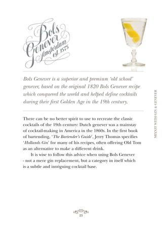 23
Bols Genever is a superior and premium ‘old school’
genever, based on the original 1820 Bols Genever recipe
which conquered the world and helped define cocktails
during their first Golden Age in the 19th century.
There can be no better spirit to use to recreate the classic
cocktails of the 19th century: Dutch genever was a mainstay
of cocktail-making in America in the 1860s. In the first book
of bartending, ‘The Bartender’s Guide’, Jerry Thomas specifies
‘Hollands Gin’ for many of his recipes, often offering Old Tom
as an alternative to make a different drink.
It is wise to follow this advice when using Bols Genever
- not a mere gin replacement, but a category in itself which
is a subtle and intriguing cocktail base.
MIXXITWITHGIN&GENEVER
 