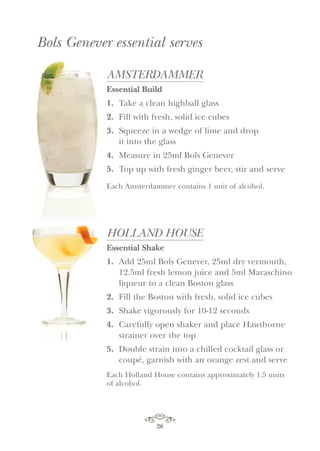26
AMSTERDAMMER
Essential Build
1. Take a clean highball glass
2. Fill with fresh, solid ice cubes
3. Squeeze in a wedge of lime and drop
it into the glass
4. Measure in 25ml Bols Genever
5. Top up with fresh ginger beer, stir and serve
Each Amsterdammer contains 1 unit of alcohol.
HOLLAND HOUSE
Essential Shake
1. Add 25ml Bols Genever, 25ml dry vermouth,
12.5ml fresh lemon juice and 5ml Maraschino
liqueur to a clean Boston glass
2. Fill the Boston with fresh, solid ice cubes
3. Shake vigorously for 10-12 seconds
4. Carefully open shaker and place Hawthorne
strainer over the top
5. Double strain into a chilled cocktail glass or
coupé, garnish with an orange zest and serve
Each Holland House contains approximately 1.5 units
of alcohol.
Bols Genever essential serves
 