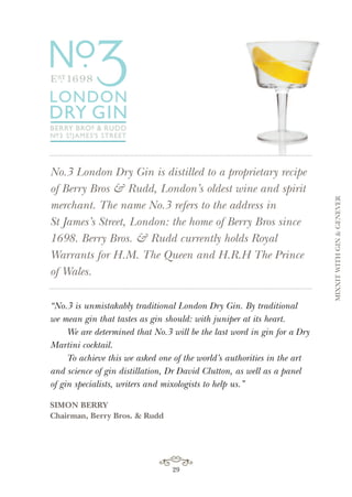 No.3 London Dry Gin is distilled to a proprietary recipe
of Berry Bros & Rudd, London’s oldest wine and spirit
merchant. The name No.3 refers to the address in
St James’s Street, London: the home of Berry Bros since
1698. Berry Bros. & Rudd currently holds Royal
Warrants for H.M. The Queen and H.R.H The Prince
of Wales.
“No.3 is unmistakably traditional London Dry Gin. By traditional
we mean gin that tastes as gin should: with juniper at its heart.
We are determined that No.3 will be the last word in gin for a Dry
Martini cocktail.
To achieve this we asked one of the world’s authorities in the art
and science of gin distillation, Dr David Clutton, as well as a panel
of gin specialists, writers and mixologists to help us.”
SIMON BERRY
Chairman, Berry Bros. & Rudd
29
MIXXITWITHGIN&GENEVER
 