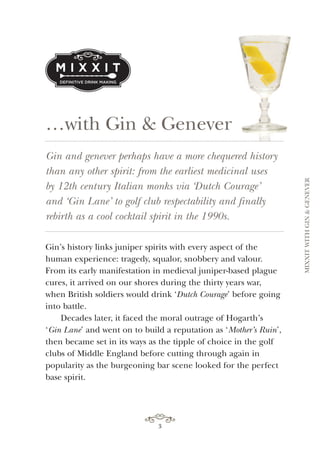 3
…with Gin & Genever
3
Gin and genever perhaps have a more chequered history
than any other spirit: from the earliest medicinal uses
by 12th century Italian monks via ‘Dutch Courage’
and ‘Gin Lane’ to golf club respectability and finally
rebirth as a cool cocktail spirit in the 1990s.
Gin’s history links juniper spirits with every aspect of the
human experience: tragedy, squalor, snobbery and valour.
From its early manifestation in medieval juniper-based plague
cures, it arrived on our shores during the thirty years war,
when British soldiers would drink ‘Dutch Courage’ before going
into battle.
Decades later, it faced the moral outrage of Hogarth’s
‘Gin Lane’ and went on to build a reputation as ‘Mother’s Ruin’,
then became set in its ways as the tipple of choice in the golf
clubs of Middle England before cutting through again in
popularity as the burgeoning bar scene looked for the perfect
base spirit.
MIXXITWITHGIN&GENEVER
 