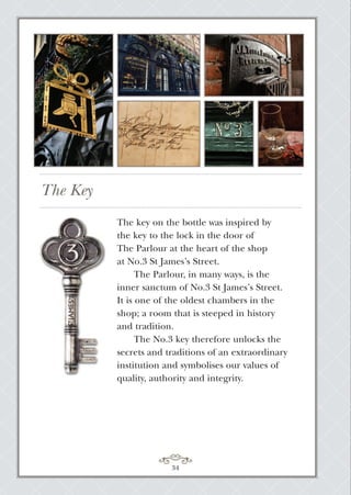 The Key
34
The key on the bottle was inspired by
the key to the lock in the door of
The Parlour at the heart of the shop
at No.3 St James’s Street.
The Parlour, in many ways, is the
inner sanctum of No.3 St James’s Street.
It is one of the oldest chambers in the
shop; a room that is steeped in history
and tradition.
The No.3 key therefore unlocks the
secrets and traditions of an extraordinary
institution and symbolises our values of
quality, authority and integrity.
 