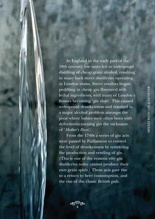 5
In England in the early part of the
18th century, low taxes led to widespread
distilling of cheap grain alcohol, resulting
in many back street distilleries operating
in London slums. Street vendors began
peddling in cheap gin flavoured with
lethal ingredients, with many of London’s
houses becoming ‘gin shops’. This caused
widespread drunkenness and resulted in
a major alcohol problem amongst the
poor where babies were often born with
deformities earning gin the nickname
of ‘Mother’s Ruin’.
From the 1740s a series of gin acts
were passed by Parliament to control
the level of drunkenness by restricting
the production and vending of gin.
(This is one of the reasons why gin
distilleries today cannot produce their
own grain spirit.) These acts gave rise
to a return to beer consumption, and
the rise of the classic British pub.
MIXXITWITHGIN&GENEVER
 