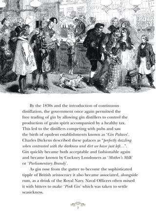 By the 1830s and the introduction of continuous
distillation, the government once again permitted the
free trading of gin by allowing gin distillers to control the
production of grain spirit accompanied by a healthy tax.
This led to the distillers competing with pubs and saw
the birth of opulent establishments known as ‘Gin Palaces’.
Charles Dickens described these palaces as “perfectly dazzling
when contrasted with the darkness and dirt we have just left…”.
Gin quickly became both acceptable and fashionable again
and became known by Cockney Londoners as ‘Mother’s Milk’
or ‘Parliamentary Brandy’.
As gin rose from the gutter to become the sophisticated
tipple of British aristocracy it also became associated, alongside
rum, as a drink of the Royal Navy. Naval Officers often mixed
it with bitters to make ‘Pink Gin’ which was taken to settle
seasickness.
7
 