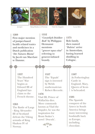 9
1552
‘Constelijck Distilleer
Boek’ by Philippus
Hermanni
mentions
“genever aqua vitae”
referring to
genever-infused
brandy.
1269
First major mention
of juniper-based
health related tonics
and medicines in a
Dutch publication
‘Der Naturen Bloeme’
by Jacob van Maerlant
te Damme.
1575
Bols family,
then named
‘Bulsius’ arrive
in Amsterdam,
having learned
distilling in
Cologne.
Juniper King Haakon of Norway Vlad the Impaler Lucas Bols
1263
The Battle of Largs
- King Alexander
III of Scotland
defeats the Viking
armada of King
Haakon IV of
Norway.
1337
The Hundred
Years’ War
begins as
Edward III of
England lays
claim to the
French throne.
1476
Vlad III, Prince of
Wallachia dies.
More commonly
known as Vlad the
Impaler, he was the
inspiration for
Bram Stoker’s
novel ‘Dracula’.
1557
The ‘Equals’
sign is invented
by Welsh
mathematician
Robert Recorde.
1587
At Fotheringhay
Castle in
England, Mary,
Queen of Scots
is beheaded.
1585
The Spanish
conquest of the
Aztecs in South
America brings
many interesting
foodstuffs back
to Europe,
including
chocolate.
* * * * * ***
9
 