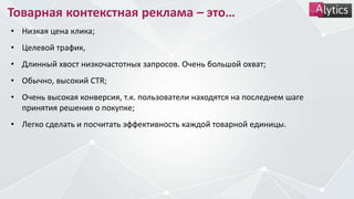 Товарная контекстная реклама – это…
• Низкая цена клика;
• Целевой трафик,
• Длинный хвост низкочастотных запросов. Очень большой охват;
• Обычно, высокий CTR;
• Очень высокая конверсия, т.к. пользователи находятся на последнем шаге
принятия решения о покупке;
• Легко сделать и посчитать эффективность каждой товарной единицы.
 