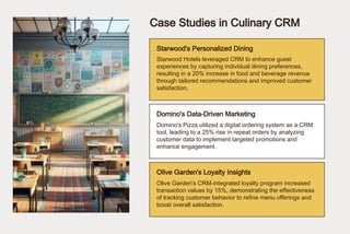 Case Studies in Culinary CRM
Starwood's Personalized Dining
Domino's Data-Driven Marketing
Olive Garden's Loyalty Insights
Starwood Hotels leveraged CRM to enhance guest
experiences by capturing individual dining preferences,
resulting in a 20% increase in food and beverage revenue
through tailored recommendations and improved customer
satisfaction.
Domino's Pizza utilized a digital ordering system as a CRM
tool, leading to a 25% rise in repeat orders by analyzing
customer data to implement targeted promotions and
enhance engagement.
Olive Garden's CRM-integrated loyalty program increased
transaction values by 15%, demonstrating the effectiveness
of tracking customer behavior to refine menu offerings and
boost overall satisfaction.
 