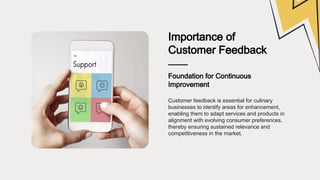 Importance of
Customer Feedback
Foundation for Continuous
Improvement
Customer feedback is essential for culinary
businesses to identify areas for enhancement,
enabling them to adapt services and products in
alignment with evolving consumer preferences,
thereby ensuring sustained relevance and
competitiveness in the market.
 