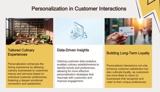 Personalization in Customer Interactions
Tailored Culinary
Experiences
Data-Driven Insights
Building Long-Term Loyalty
Personalization enhances the
dining experience by allowing
culinary businesses to customize
menus and services based on
individual customer preferences,
fostering a deeper emotional
connection and satisfaction.
Utilizing customer data analytics
enables culinary establishments to
identify trends and preferences,
allowing for more effective
personalization strategies that
resonate with customers and
improve engagement.
Personalized interactions not only
enhance customer satisfaction but
also cultivate loyalty, as customers
are more likely to return to
businesses that recognize and
cater to their unique preferences.
 