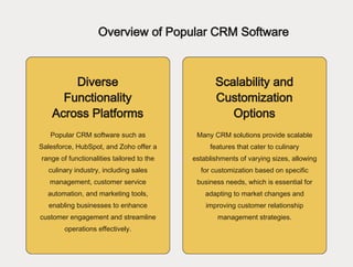 Overview of Popular CRM Software
Diverse
Functionality
Across Platforms
Scalability and
Customization
Options
Popular CRM software such as
Salesforce, HubSpot, and Zoho offer a
range of functionalities tailored to the
culinary industry, including sales
management, customer service
automation, and marketing tools,
enabling businesses to enhance
customer engagement and streamline
operations effectively.
Many CRM solutions provide scalable
features that cater to culinary
establishments of varying sizes, allowing
for customization based on specific
business needs, which is essential for
adapting to market changes and
improving customer relationship
management strategies.
 