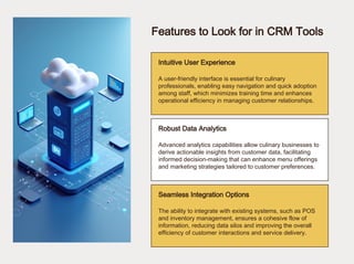 Features to Look for in CRM Tools
Intuitive User Experience
Robust Data Analytics
Seamless Integration Options
A user-friendly interface is essential for culinary
professionals, enabling easy navigation and quick adoption
among staff, which minimizes training time and enhances
operational efficiency in managing customer relationships.
Advanced analytics capabilities allow culinary businesses to
derive actionable insights from customer data, facilitating
informed decision-making that can enhance menu offerings
and marketing strategies tailored to customer preferences.
The ability to integrate with existing systems, such as POS
and inventory management, ensures a cohesive flow of
information, reducing data silos and improving the overall
efficiency of customer interactions and service delivery.
 