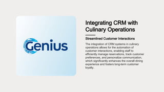 Integrating CRM with
Culinary Operations
Streamlined Customer Interactions
The integration of CRM systems in culinary
operations allows for the automation of
customer interactions, enabling staff to
efficiently manage reservations, track customer
preferences, and personalize communication,
which significantly enhances the overall dining
experience and fosters long-term customer
loyalty.
 