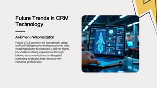 Future Trends in CRM
Technology
AI-Driven Personalization
Future CRM systems will increasingly utilize
artificial intelligence to analyze customer data,
enabling culinary businesses to deliver highly
personalized dining experiences through
tailored recommendations and targeted
marketing strategies that resonate with
individual preferences.
 