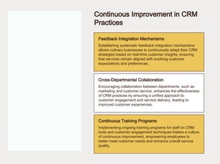 Continuous Improvement in CRM
Practices
Feedback Integration Mechanisms
Cross-Departmental Collaboration
Continuous Training Programs
Establishing systematic feedback integration mechanisms
allows culinary businesses to continuously adapt their CRM
strategies based on real-time customer insights, ensuring
that services remain aligned with evolving customer
expectations and preferences.
Encouraging collaboration between departments, such as
marketing and customer service, enhances the effectiveness
of CRM practices by ensuring a unified approach to
customer engagement and service delivery, leading to
improved customer experiences.
Implementing ongoing training programs for staff on CRM
tools and customer engagement techniques fosters a culture
of continuous improvement, empowering employees to
better meet customer needs and enhance overall service
quality.
 