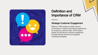 Definition and
Importance of CRM
Strategic Customer Engagement
Effective CRM systems enable culinary
businesses to create personalized experiences
by analyzing customer data, which fosters
loyalty and enhances customer satisfaction
through tailored services and targeted
marketing strategies.
 