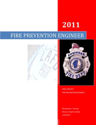 2011
FIRE PREVENTION ENGINEER




                FINAL PROJECT:
                FIRE PREVENTION ENGINEER I




                Miya Buckley - Henning
                West Los Angeles College
                12/18/2011
 