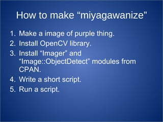 How to make “miyagawanize” Make a image of purple thing. Install OpenCV library. Install “Imager” and “Image::ObjectDetect” modules from CPAN. Write a short script. Run a script. 