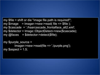 my $file = shift or die "image file path is required!"; my $image  = Imager->new->read( file => $file ); my $cascade  = './haarcascade_frontalface_alt2.xml'; my $detector = Image::ObjectDetect->new($cascade); my @faces  = $detector->detect($file); my $purple_source =  Imager->new->read(file => './purple.png'); my $aspect = 1.5; 