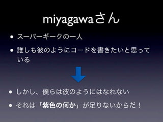 miyagawaさん
• スーパーギークの一人
• 誰しも彼のようにコードを書きたいと思って
 いる




• しかし、僕らは彼のようにはなれない
• それは「紫色の何か」が足りないからだ！
 