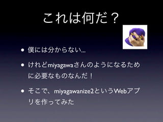 これは何だ？

• 僕には分からない...
• けれどmiyagawaさんのようになるため
 に必要なものなんだ！

• そこで、miyagawanize2というWebアプ
 リを作ってみた
 