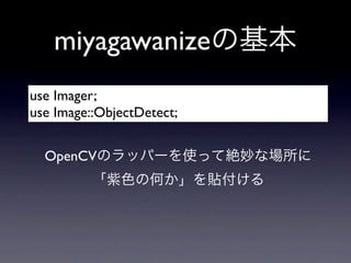 miyagawanizeの基本
use Imager;
use Image::ObjectDetect;


  OpenCVのラッパーを使って絶妙な場所に
          「紫色の何か」を貼付ける
 