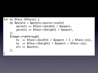 for my $face (@faces) {
    my $purple = $purple_source->scale(
        xpixels => $face->{width} / $aspect,
        ypixels => $face->{height} / $aspect,
    );
    $image->rubthrough(
        tx => $face->{width} / $aspect / 2 + $face->{x},
        ty => $face->{height} / $aspect + $face->{y},
        src => $purple,
    );
}
 