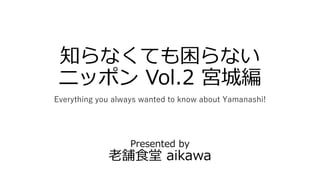 知らなくても困らない
ニッポン Vol.2 宮城編
Everything you always wanted to know about Yamanashi!
Presented by
老舗食堂 aikawa
 