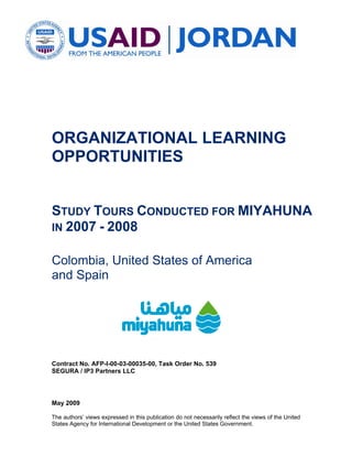 ORGANIZATIONAL LEARNING
OPPORTUNITIES


STUDY TOURS CONDUCTED FOR MIYAHUNA
IN 2007 - 2008


Colombia, United States of America
and Spain




Contract No. AFP-I-00-03-00035-00, Task Order No. 539
SEGURA / IP3 Partners LLC




May 2009

The authors’ views expressed in this publication do not necessarily reflect the views of the United
States Agency for International Development or the United States Government.
 