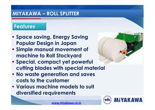 MIYAKAWA – ROLL SPLITTER
Features
Space saving, Energy Saving
Popular Design in Japan
Simple manual movement of
machine to Roll Stockyard
Special, compact yet powerful
cutting blades with special material
No waste generation and saves
costs to the customer
Various machine models to suit
diversified requirements
www.miyakawa.co.in

 