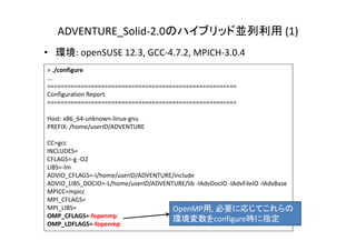 ADVENTURE_Solid‐2.0のハイブリッド並列利用 (1)
• 環境: openSUSE 12.3, GCC‐4.7.2, MPICH‐3.0.4
> ./configure
...
========================================================
Configuration Report
========================================================
Host: x86_64‐unknown‐linux‐gnu
PREFIX: /home/userID/ADVENTURE
CC=gcc
INCLUDES=
CFLAGS=‐g ‐O2
LIBS=‐lm
ADVIO_CFLAGS=‐I/home/userID/ADVENTURE/include
ADVIO_LIBS_DOCIO=‐L/home/userID/ADVENTURE/lib ‐lAdvDocIO ‐lAdvFileIO ‐lAdvBase
MPICC=mpicc
MPI_CFLAGS=
MPI_LIBS=
OMP_CFLAGS=‐fopenmp
OMP_LDFLAGS=‐fopenmp
OpenMP用, 必要に応じてこれらの
環境変数をconfigure時に指定
 