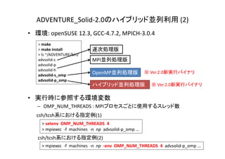 ADVENTURE_Solid‐2.0のハイブリッド並列利用 (2)
• 環境: openSUSE 12.3, GCC‐4.7.2, MPICH‐3.0.4
• 実行時に参照する環境変数
– OMP_NUM_THREADS : MPIプロセスごとに使用するスレッド数
> make
> make install
> ls ~/ADVENTURE/bin/
advsolid‐s
advsolid‐p
advsolid‐h
advsolid‐s_omp
advsolid‐p_omp
ハイブリッド並列処理版
OpenMP並列処理版
MPI並列処理版
逐次処理版
> setenv OMP_NUM_THREADS  4
> mpiexec ‐f  machines  ‐n  np advsolid‐p_omp ...
> mpiexec ‐f  machines  ‐n  np ‐env OMP_NUM_THREADS  4  advsolid‐p_omp ...
csh/tcsh系における指定例(1)
csh/tcsh系における指定例(2)
※ Ver.2.0新実行バイナリ
※ Ver.2.0新実行バイナリ
 