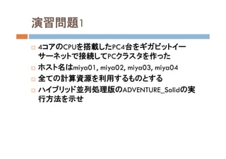 演習問題1
 4コアのCPUを搭載したPC4台をギガビットイー
サーネットで接続してPCクラスタを作った
 ホスト名はmiya01, miya02, miya03, miya04
 全ての計算資源を利用するものとする
 ハイブリッド並列処理版のADVENTURE_Solidの実
行方法を示せ
 