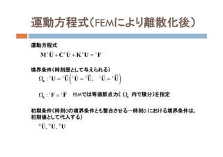 運動方程式（FEMにより離散化後）
運動方程式
境界条件（時刻歴として与えられる）
FEMでは等価節点力（ 内で積分）を指定
初期条件（時刻0の境界条件とも整合させる→時刻0 における境界条件は，
初期値として代入する）
t t t t
  M U C U K U F 
 : ,t t t t t t
   u U U U U U U  
: t t
 σ F F
0 0 0
, ,U U U 
σ
 