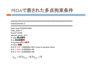 FEGAで表された多点拘束条件
###############################################
LinearConstraint 3
###############################################
fega_type=NodeVariable
index_byte=4
format=i4i4f8
element_group_id=2
# node 節点番号
# co 自由度番号
# equation 式（ID)番号
# factor 係数
816 0 1947 1.000000e+00 # node co equation factor
816 1 1947 -0.500000e+00
816 2 1947 -0.500000e+00
816 816 8160.5 0.5 0x y z  
 