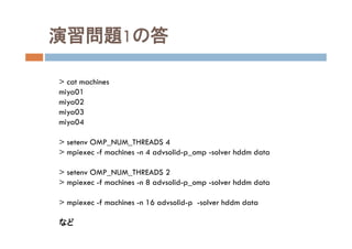 演習問題1の答
> cat machines
miya01
miya02
miya03
miya04
> setenv OMP_NUM_THREADS 4
> mpiexec -f machines -n 4 advsolid-p_omp -solver hddm data
> setenv OMP_NUM_THREADS 2
> mpiexec -f machines -n 8 advsolid-p_omp -solver hddm data
> mpiexec -f machines -n 16 advsolid-p -solver hddm data
など
 