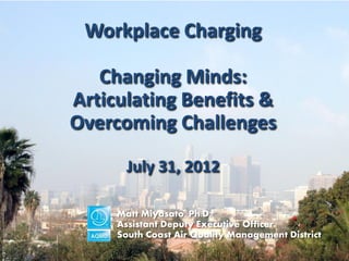 Workplace Charging

   Changing Minds:
Articulating Benefits &
Overcoming Challenges

       July 31, 2012

     Matt Miyasato, Ph.D.
     Assistant Deputy Executive Officer
     South Coast Air Quality Management District
                                                   1
 