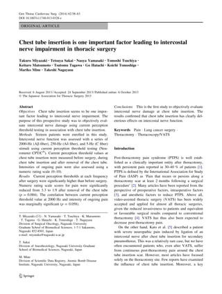 ORIGINAL ARTICLE
Chest tube insertion is one important factor leading to intercostal
nerve impairment in thoracic surgery
Takuro Miyazaki • Tetsuya Sakai • Naoya Yamasaki • Tomoshi Tsuchiya •
Keitaro Matsumoto • Tsutomu Tagawa • Go Hatachi • Koichi Tomoshige •
Mariko Mine • Takeshi Nagayasu
Received: 6 August 2013 / Accepted: 24 September 2013 / Published online: 6 October 2013
Ó The Japanese Association for Thoracic Surgery 2013
Abstract
Objectives Chest tube insertion seems to be one impor-
tant factor leading to intercostal nerve impairment. The
purpose of this prospective study was to objectively eval-
uate intercostal nerve damage using current perception
threshold testing in association with chest tube insertion.
Methods Sixteen patients were enrolled in this study.
Intercostal nerve function was assessed with a series of
2000-Hz (Ab fiber), 250-Hz (Ad fiber), and 5-Hz (C fiber)
stimuli using current perception threshold testing (Neu-
rometer CPT/CÒ
). Current perception threshold values at
chest tube insertion were measured before surgery, during
chest tube insertion and after removal of the chest tube.
Intensities of ongoing pain were also assessed using a
numeric rating scale (0–10).
Results Current perception thresholds at each frequency
after surgery were significantly higher than before surgery.
Numeric rating scale scores for pain were significantly
reduced from 3.3 to 1.9 after removal of the chest tube
(p = 0.004). The correlation between current perception
threshold value at 2000 Hz and intensity of ongoing pain
was marginally significant (p = 0.058).
Conclusions This is the first study to objectively evaluate
intercostal nerve damage at chest tube insertion. The
results confirmed that chest tube insertion has clearly del-
eterious effects on intercostal nerve function.
Keywords Pain  Lung cancer surgery 
Thoracotomy  Thoracoscopy/VATS
Introduction
Post-thoracotomy pain syndrome (PTPS) is well estab-
lished as a clinically important entity after thoracotomy,
with persistent pain reported in 30–40 % of patients [1].
PTPS is defined by the International Association for Study
of Pain (IASP) as ‘Pain that recurs or persists along a
thoracotomy scar at least 2 months following a surgical
procedure’ [2]. Many articles have been reported from the
perspective of preoperative factors, intraoperative factors
[3], and anesthetic factors to reduce PTPS. Above all,
video-assisted thoracic surgery (VATS) has been widely
accepted and applied for almost all thoracic surgeries,
given the reduced invasiveness to patients and equivalent
or favourable surgical results compared to conventional
thoracotomy [4]. VATS has thus also been expected to
decrease post-thoracotomy pain.
On the other hand, Kato et al. [5] described a patient
with severe neuropathic pain induced by ligation of an
intercostal nerve after chest tube insertion for secondary
pneumothorax. This was a relatively rare case, but we have
often encountered patients who, even after VATS, suffer
from continuous post-thoracotomy pain around the chest
tube insertion scar. However, most articles have focused
solely on the thoracotomy site. Few reports have examined
the influence of chest tube insertion. Moreover, a key
T. Miyazaki ()  N. Yamasaki  T. Tsuchiya  K. Matsumoto
 T. Tagawa  G. Hatachi  K. Tomoshige  T. Nagayasu
Division of Surgical Oncology, Nagasaki University
Graduate School of Biomedical Sciences, 1-7-1 Sakamoto,
Nagasaki 852-8501, Japan
e-mail: miyataku@nagasaki-u.ac.jp
T. Sakai
Division of Anesthesiology, Nagasaki University Graduate
School of Biomedical Sciences, Nagasaki, Japan
M. Mine
Division of Scientific Data Registry, Atomic Bomb Disease
Institute, Nagasaki University, Nagasaki, Japan
123
Gen Thorac Cardiovasc Surg (2014) 62:58–63
DOI 10.1007/s11748-013-0328-z
 