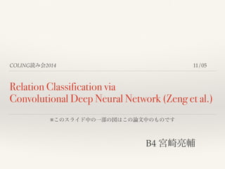 COLING読み会2014 
11/05 
Relation Classification via 
Convolutional Deep Neural Network (Zeng et al.) 
※このスライド中の一部の図はこの論文中のものです 
! 
B4 宮崎亮輔 
 
