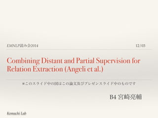 EMNLP読み会2014 
Combining Distant and Partial Supervision for 
Relation Extraction (Angeli et al.) 
※このスライド中の図はこの論文及びプレゼンスライド中のものです 
Komachi Lab 
12/03 
B4 宮崎亮輔 
 
